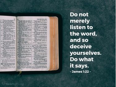 James 1:22-25 Do not merely listen to the word, and so deceive yourselves.  Do what it says. Anyone who listens to the word but does not do what it  says is like