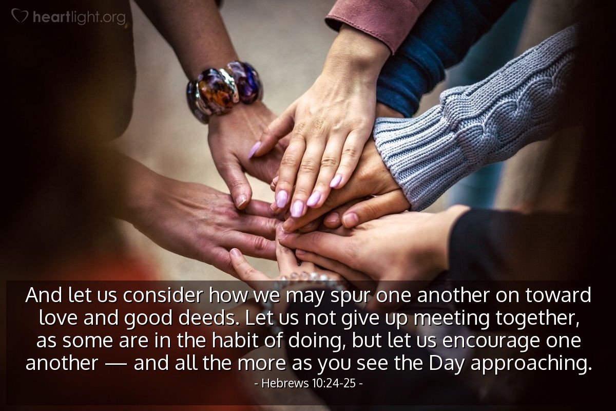 Hebrews 10:24-25 | And let us consider how we may spur one another on toward love and good deeds. Let us not give up meeting together, as some are in the habit of doing, but let us encourage one another - and all the more as you see the Day approaching.