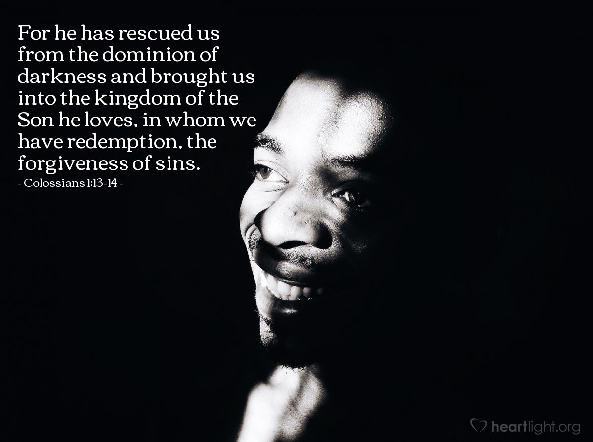 Colossians 1:13-14 | For [God] has rescued us from the dominion of darkness and brought us into the kingdom of the Son he loves, in whom we have redemption, the forgiveness of sins.