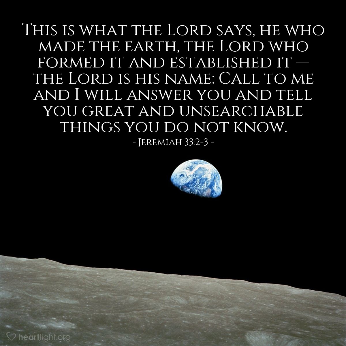 Jeremiah 33:2-3 | This is what the Lord says, he who made the earth, the Lord who formed it and established it - the Lord is his name: Call to me and I will answer you and tell you great and unsearchable things you do not know.