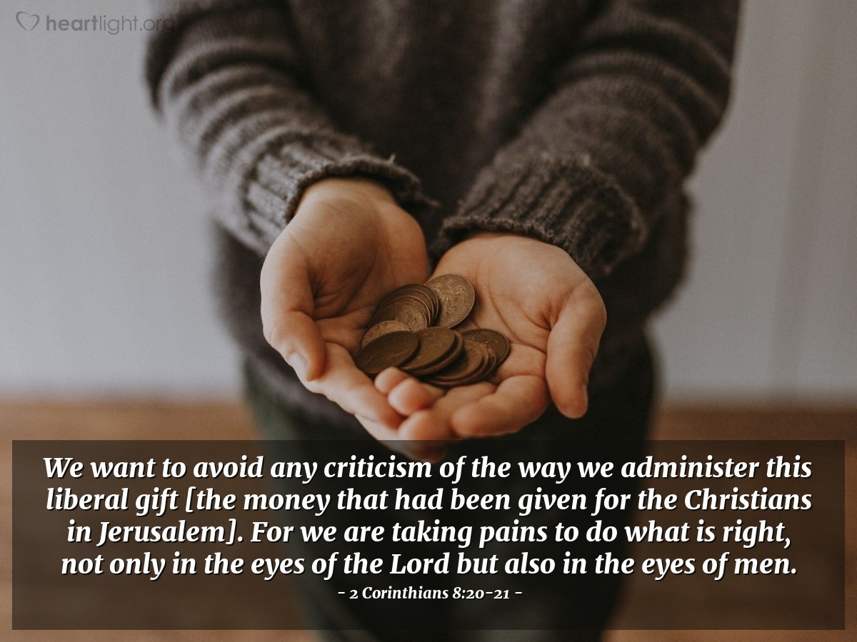 2 Corinthians 8:20-21 | We want to avoid any criticism of the way we administer this liberal gift [the money that had been given for the Christians in Jerusalem]. For we are taking pains to do what is right, not only in the eyes of the Lord but also in the eyes of men.