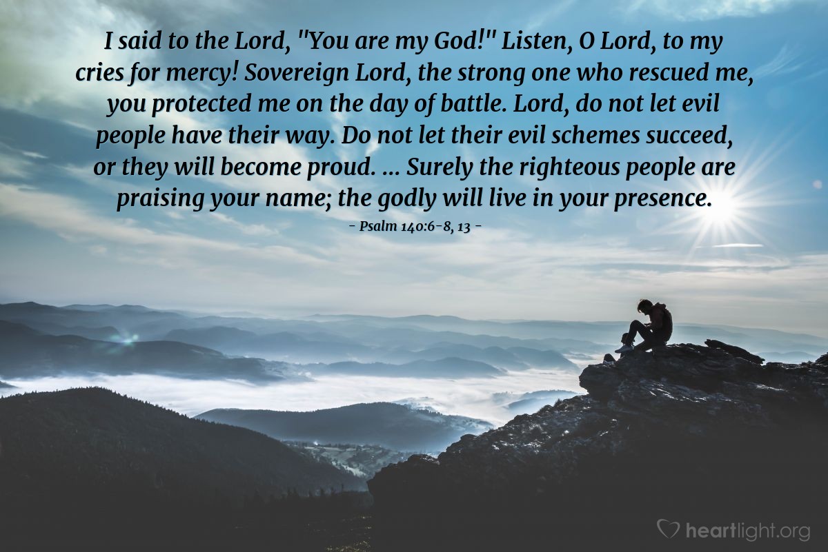 Illustration of Psalm 140:6-8, 13 — I said to the Lord, "You are my God!" Listen, O Lord, to my cries for mercy! Sovereign Lord, the strong one who rescued me, you protected me on the day of battle. Lord, do not let evil people have their way. Do not let their evil schemes succeed, or they will become proud. ... Surely the righteous people are praising your name; the godly will live in your presence.