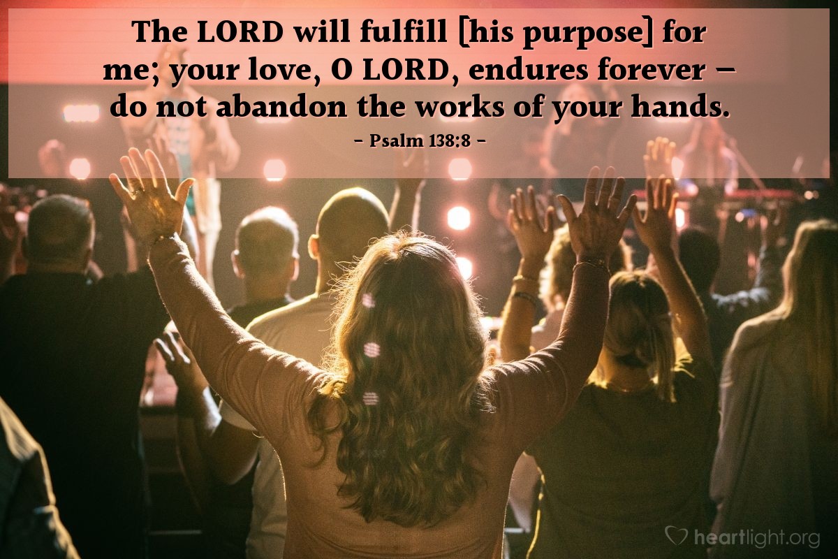 Psalm 138:8 | The LORD will fulfill [his purpose] for me; your love, O LORD, endures forever - do not abandon the works of your hands.