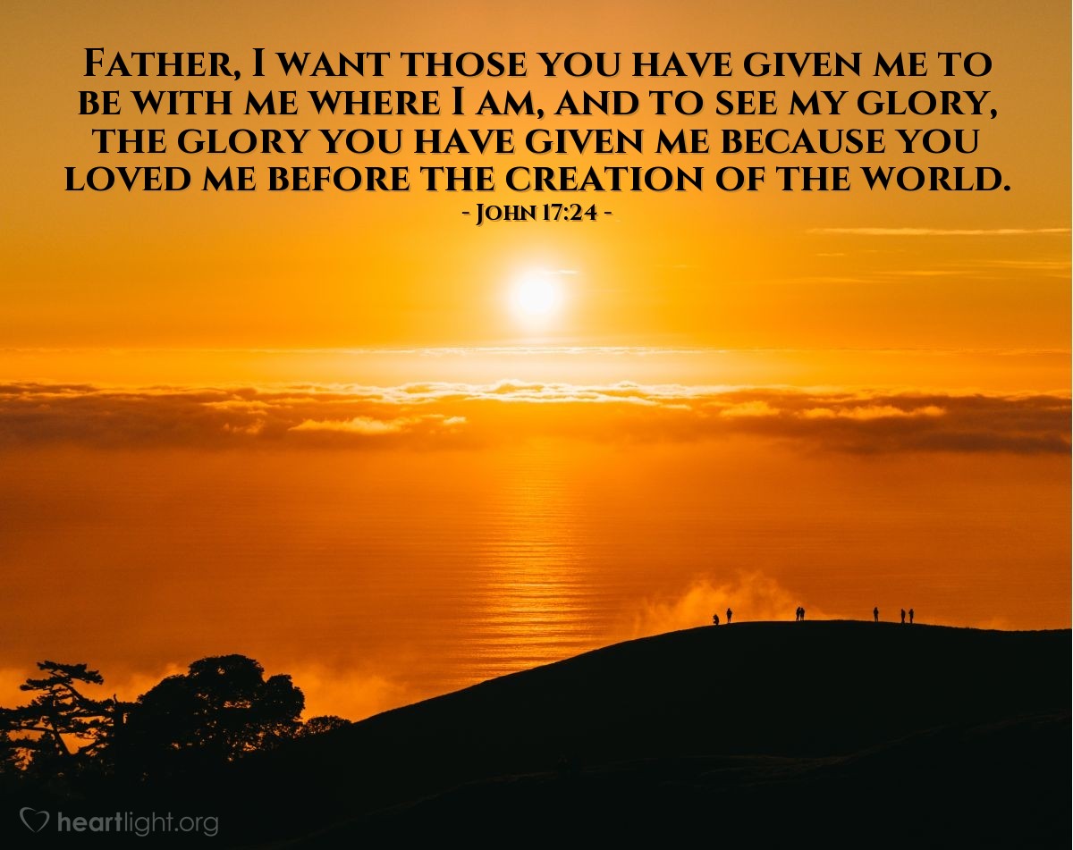 Juan 17:24 | Padre, quiero que los que me has dado, estén también conmigo donde yo estoy, para que vean mi gloria, la gloria que me has dado; porque me has amado desde antes de la fundación del mundo.