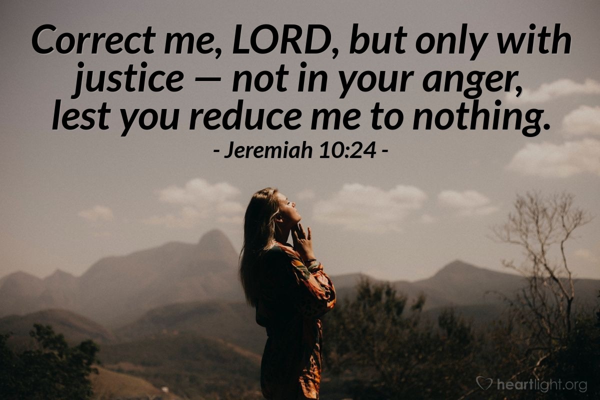 Jeremiah 10:24 | Correct me, LORD, but only with justice - not in your anger, lest you reduce me to nothing.