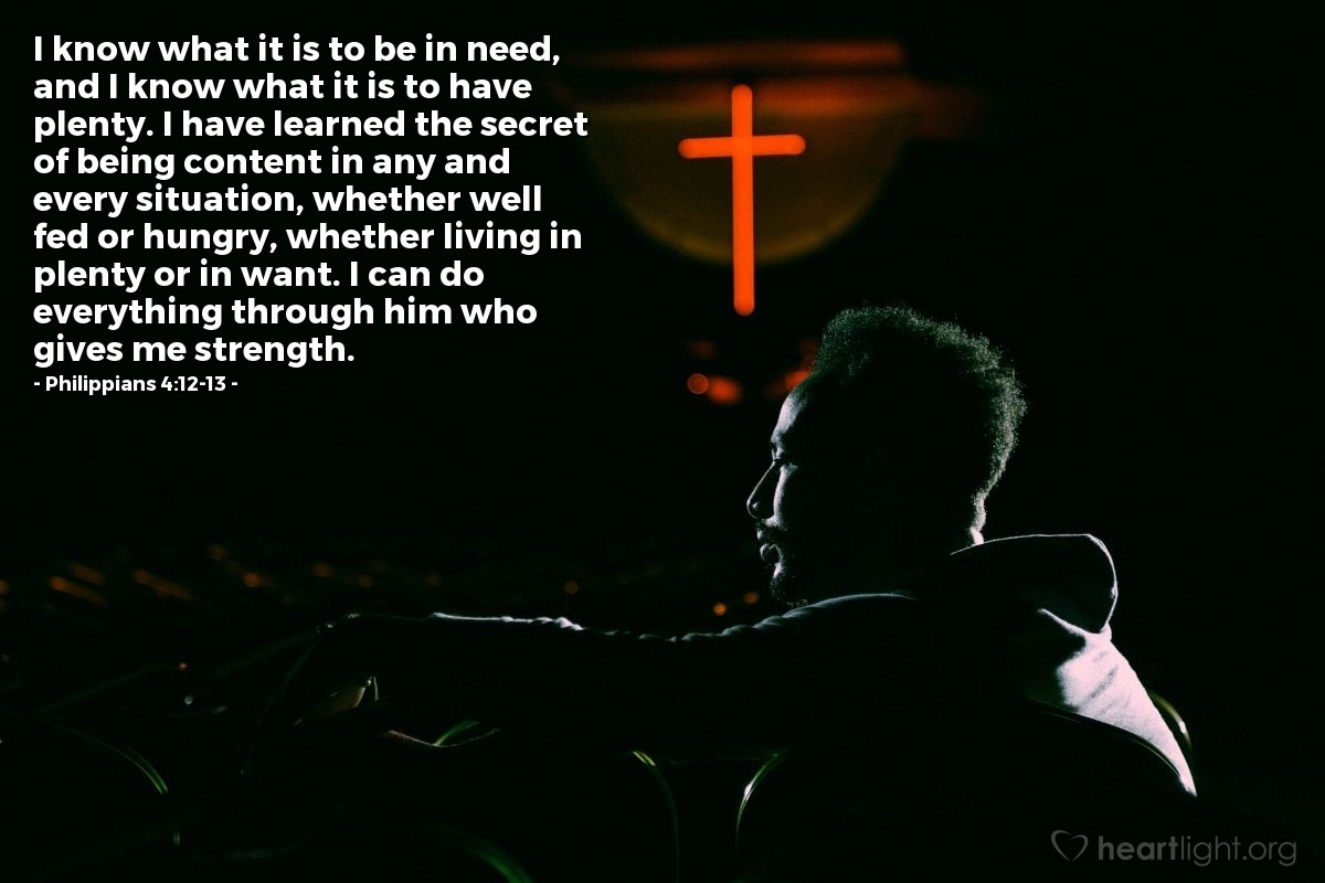 Philippians 4:12-13 | I know what it is to be in need, and I know what it is to have plenty. I have learned the secret of being content in any and every situation, whether well fed or hungry, whether living in plenty or in want. I can do everything through him who gives me strength.