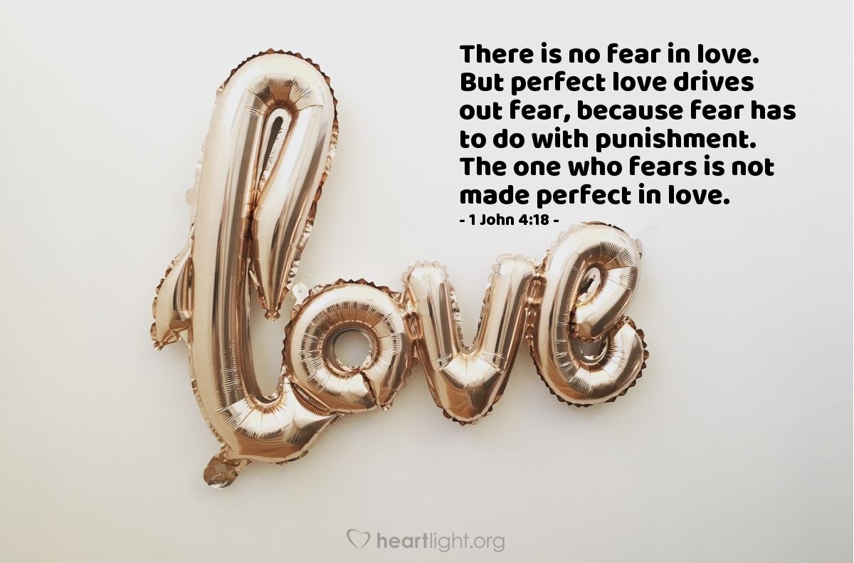 1 John 4:18 | There is no fear in love. But perfect love drives out fear, because fear has to do with punishment. The one who fears is not made perfect in love.