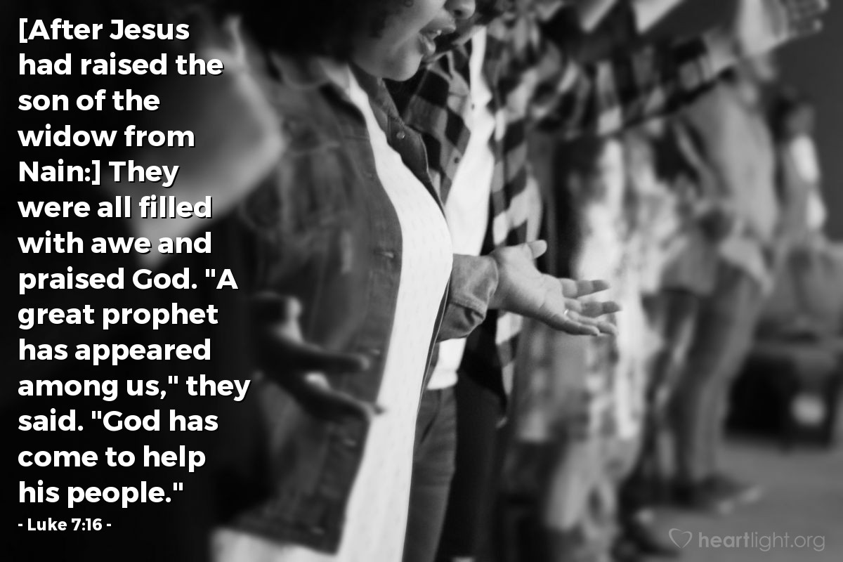 Luke 7:16 | [After Jesus had raised the son of the widow from Nain:] They were all filled with awe and praised God. "A great prophet has appeared among us," they said. "God has come to help his people."