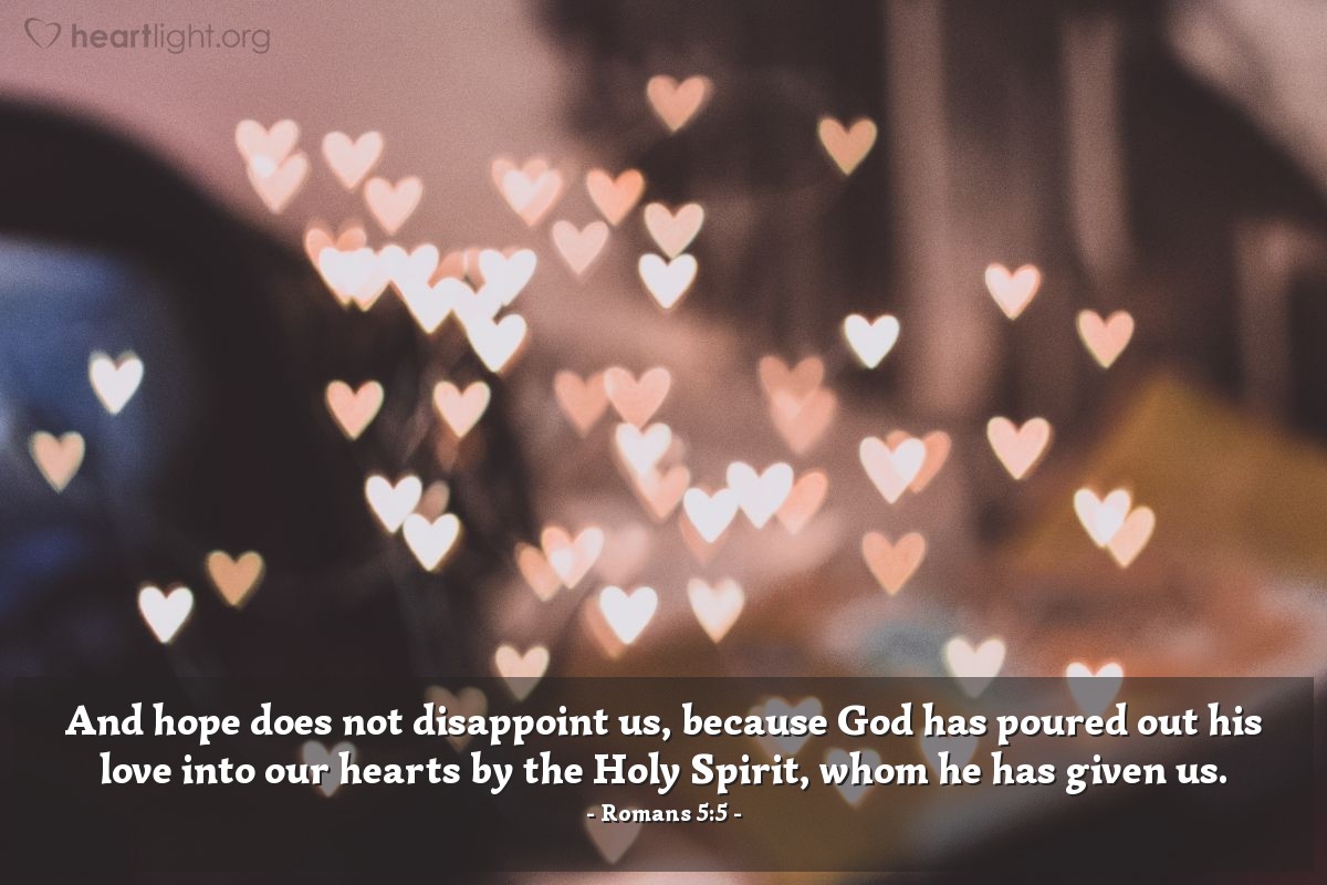 Romans 5:5 | And hope does not disappoint us, because God has poured out his love into our hearts by the Holy Spirit, whom he has given us.