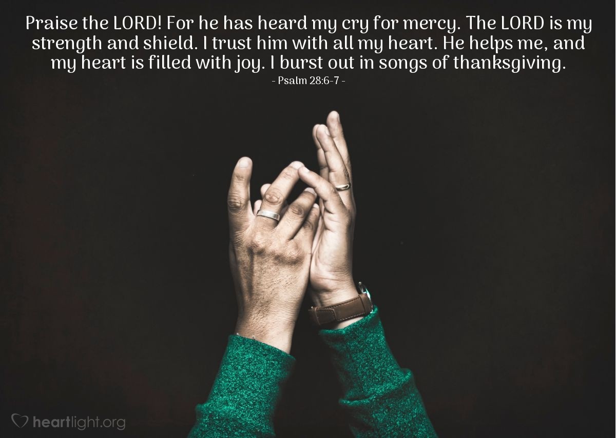 Illustration of Psalm 28:6-7 — Praise the LORD! For he has heard my cry for mercy. The LORD is my strength and shield. I trust him with all my heart. He helps me, and my heart is filled with joy. I burst out in songs of thanksgiving.