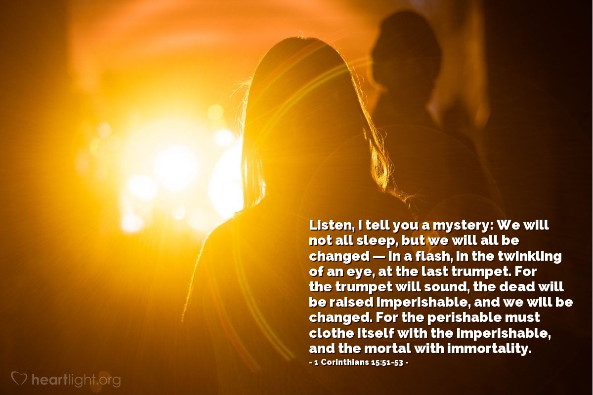 Illustration of 1 Corinthians 15:51-53 — Listen, I tell you a mystery: We will not all sleep, but we will all be changed — in a flash, in the twinkling of an eye, at the last trumpet. For the trumpet will sound, the dead will be raised imperishable, and we will be changed. For the perishable must clothe itself with the imperishable, and the mortal with immortality.