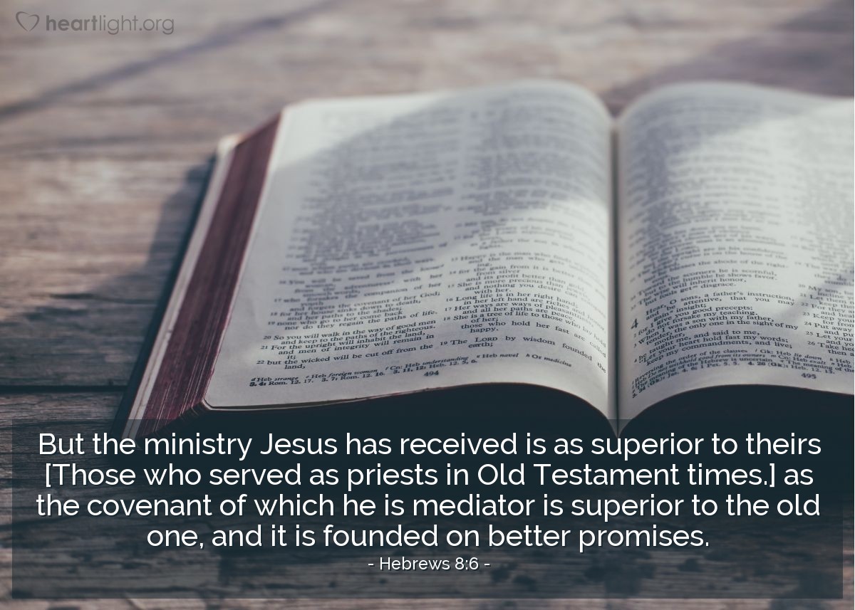 Hebrews 8:6 | But the ministry Jesus has received is as superior to [those who served as priests in Old Testament times,] as the covenant of which he is mediator is superior to the old one, and it is founded on better promises.