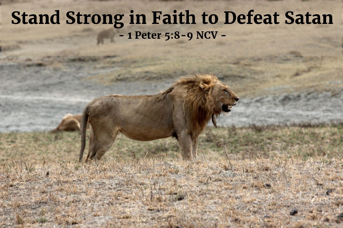 Illustration of 1 Peter 5:8-9 NCV — Control yourselves and be careful! The devil, your enemy, goes around like a roaring lion looking for someone to eat. Refuse to give in to him, by standing strong in your faith. You know that your Christian family all over the world is having the same kinds of suffering.