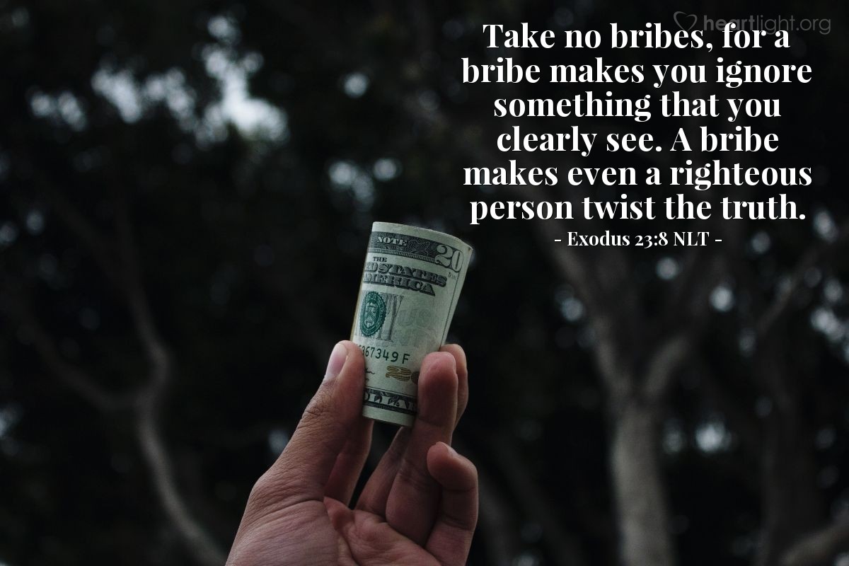 Illustration of Exodus 23:8 NLT — Take no bribes, for a bribe makes you ignore something that you clearly see.  A bribe makes even a righteous person twist the truth.