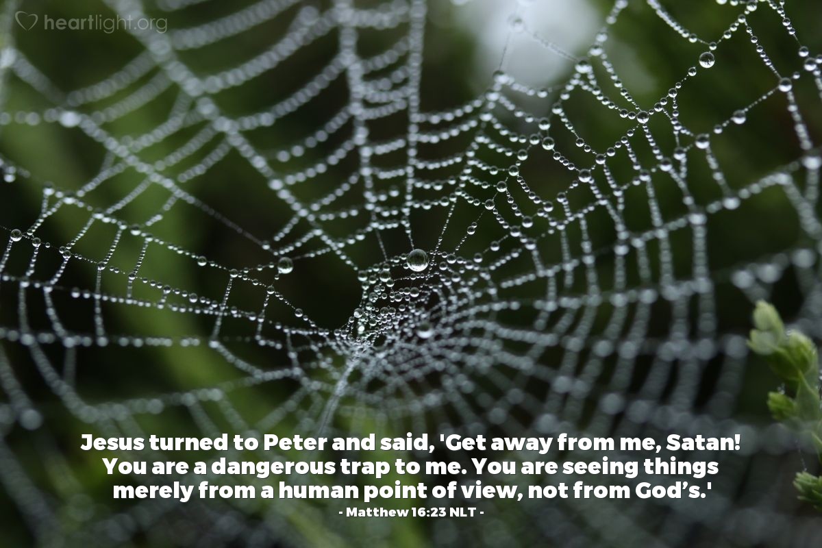 Illustration of Matthew 16:23 NLT — Jesus turned to Peter and said, 'Get away from me, Satan! You are a dangerous trap to me.  You are seeing things merely from a human point of view, not from God’s.'