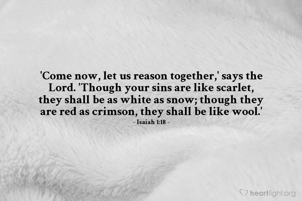 Isaiah 1:18 | 'Come now, let us reason together,' says the Lord. 'Though your sins are like scarlet, they shall be as white as snow; though they are red as crimson, they shall be like wool.'