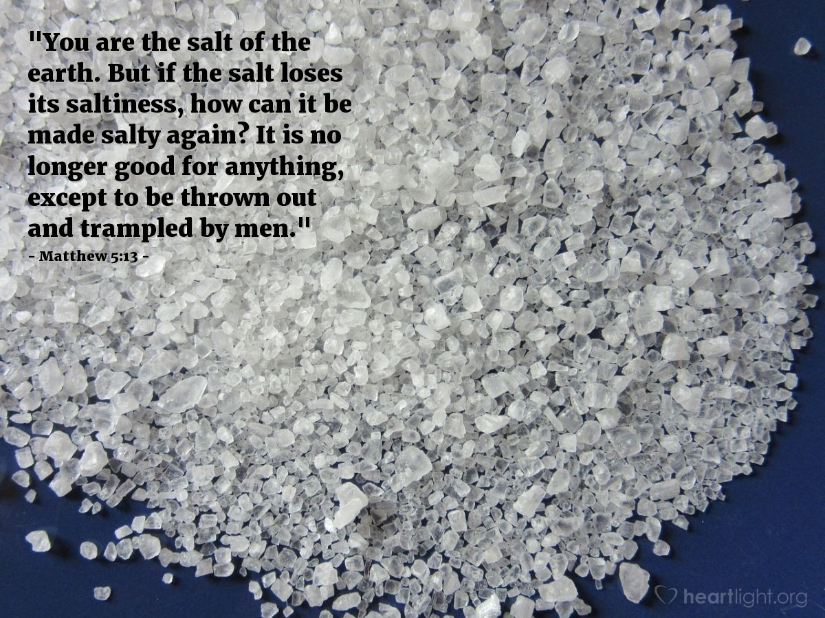 Matthew 5:13 | "You are the salt of the earth. But if the salt loses its saltiness, how can it be made salty again? It is no longer good for anything, except to be thrown out and trampled by men."