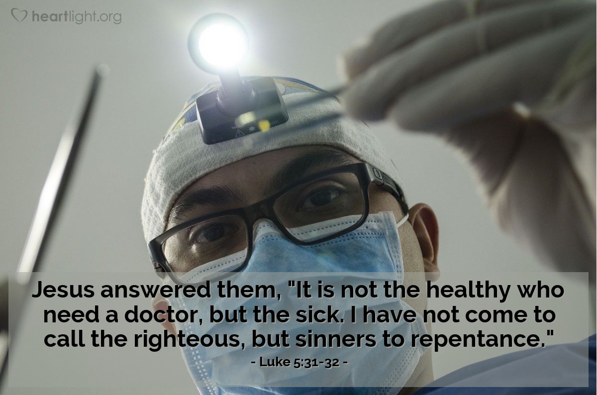 Luke 5:31-32 | [When accused of being a friend of sinners,] Jesus answered [his critics], "It is not the healthy who need a doctor, but the sick. I have not come to call the righteous, but sinners to repentance."