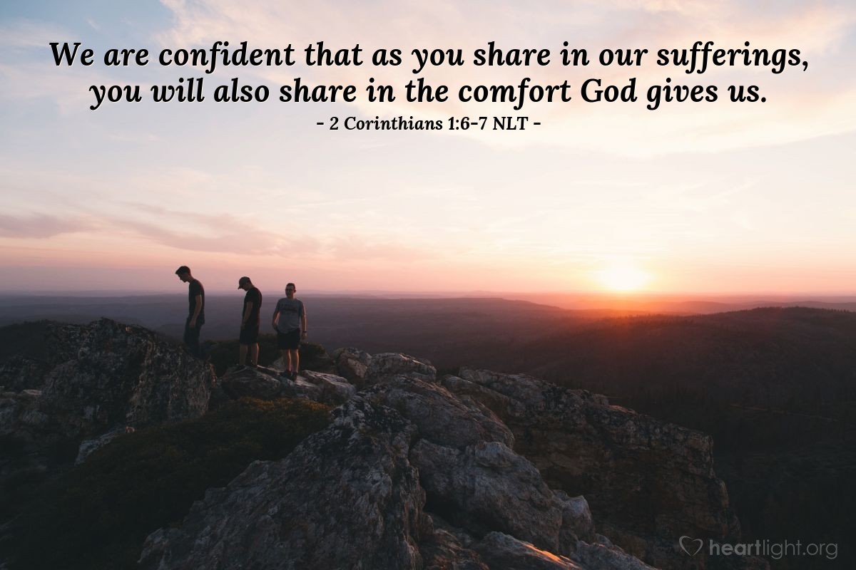 Illustration of 2 Corinthians 1:6-7 NLT — Even when we are weighed down with troubles, it is for your comfort and salvation! For when we ourselves are comforted, we will certainly comfort you. Then you can patiently endure the same things we suffer. We are confident that as you share in our sufferings, you will also share in the comfort God gives us.