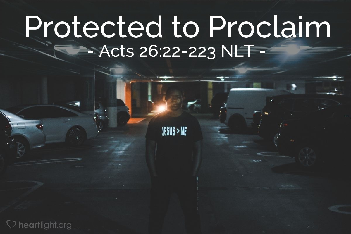 Illustration of Acts 26:22-223 NLT — But God has protected me right up to this present time so I can testify to everyone, from the least to the greatest. I teach nothing except what the prophets and Moses said would happen — that the Messiah would suffer and be the first to rise from the dead, and in this way announce God’s light to Jews and Gentiles alike.