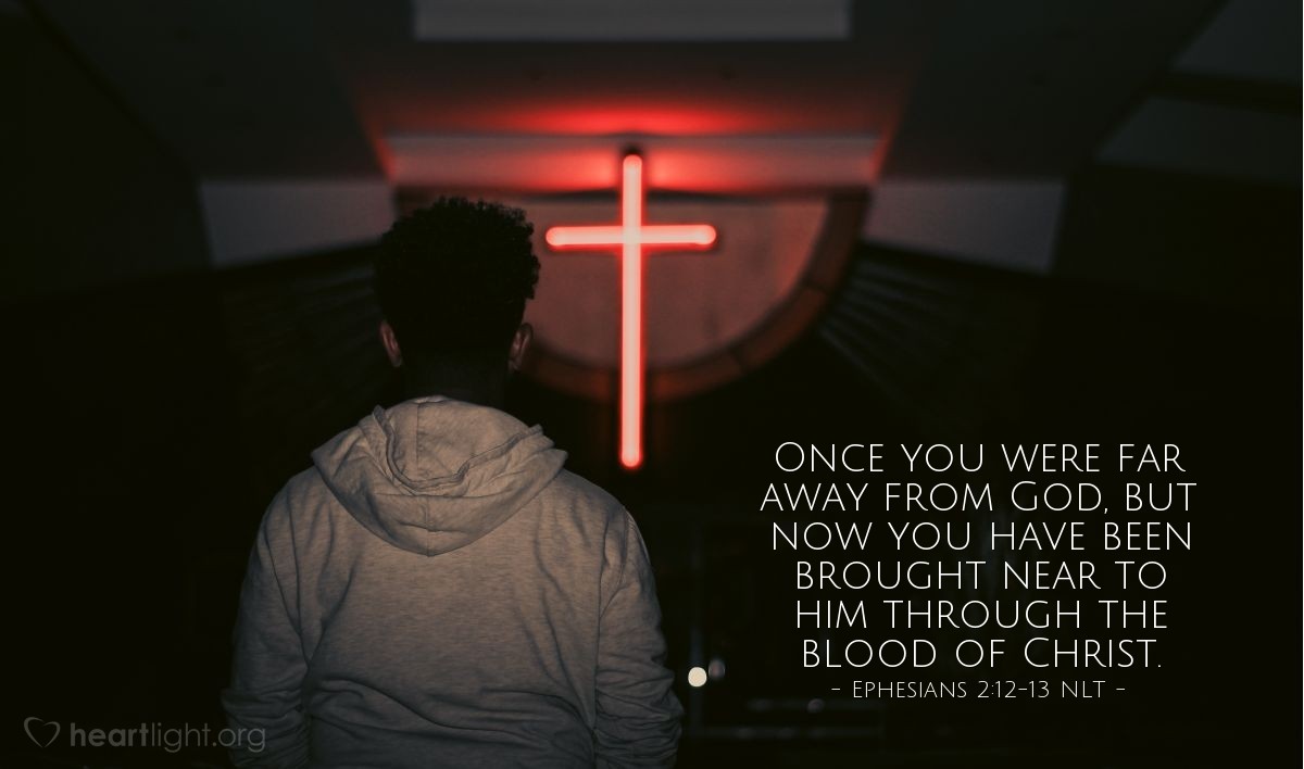 Illustration of Ephesians 2:12-13 NLT — In those days you were living apart from Christ. You were excluded from citizenship among the people of Israel, and you did not know the covenant promises God had made to them. You lived in this world without God and without hope. But now you have been united with Christ Jesus. Once you were far away from God, but now you have been brought near to him through the blood of Christ.