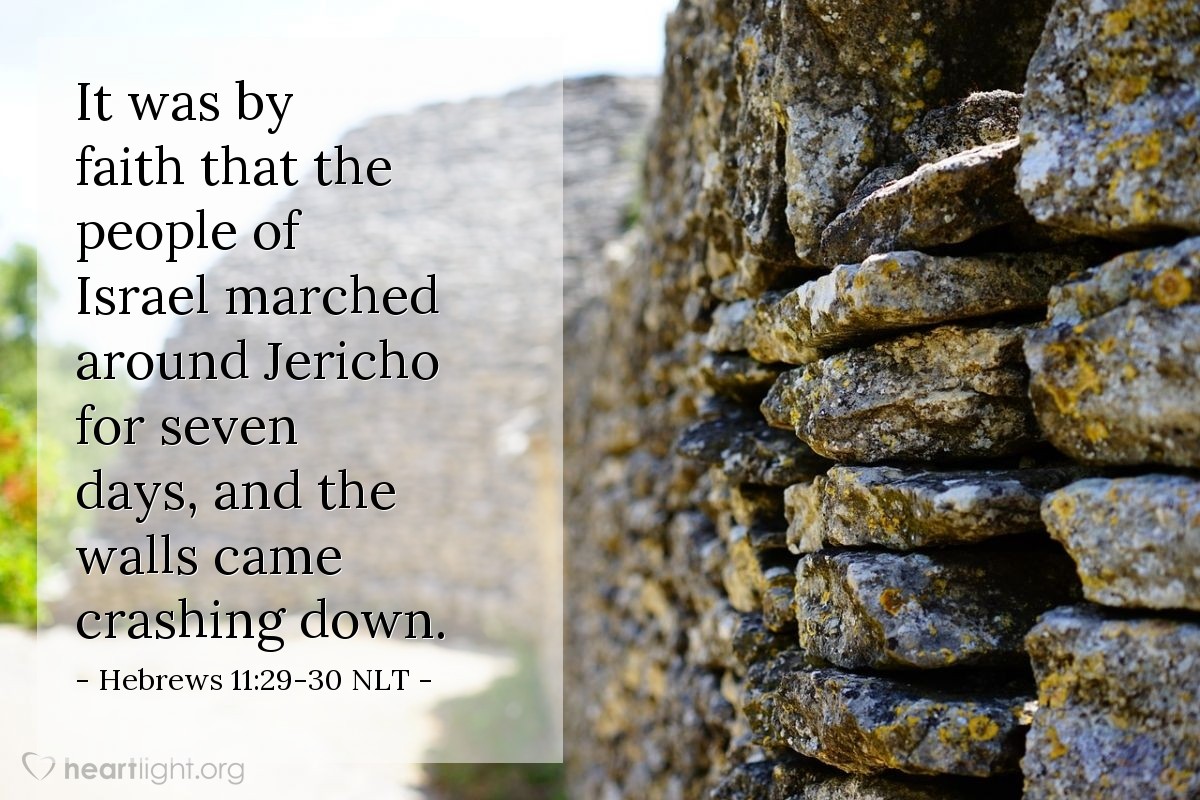 Illustration of Hebrews 11:29-30 NLT â It was by faith that the people of Israel went right through the Red Sea as though they were on dry ground. But when the Egyptians tried to follow, they were all drowned. It was by faith that the people of Israel marched around Jericho for seven days, and the walls came crashing down.