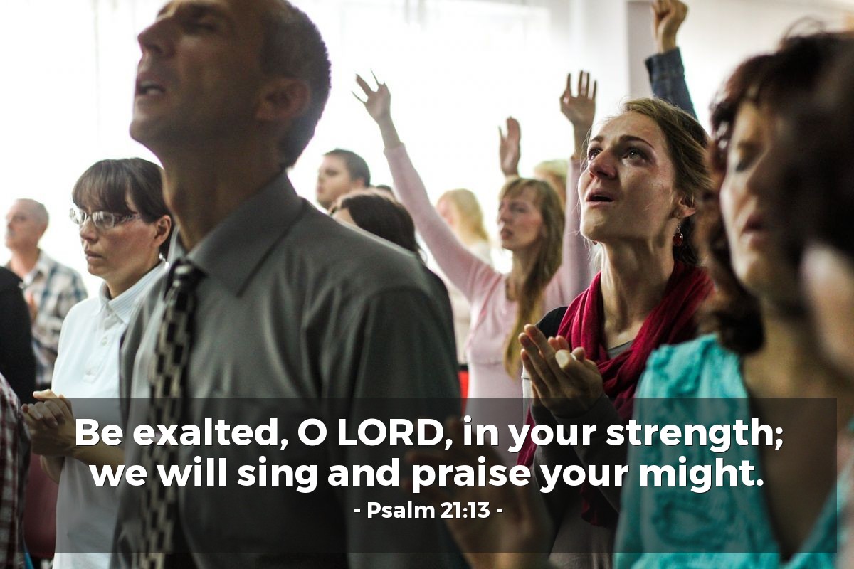 Psalm 21:13 | Be exalted, O LORD, in your strength; we will sing and praise your might.