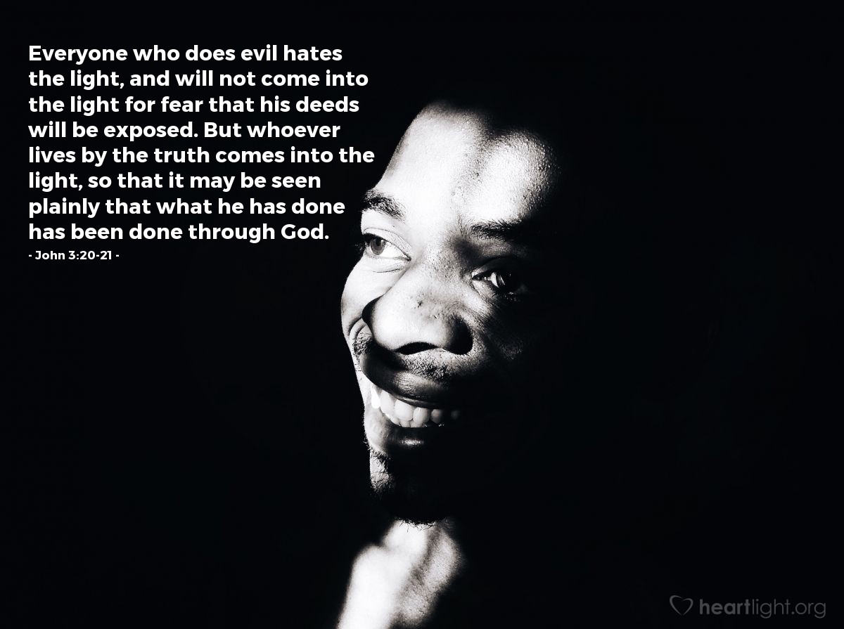 John 3:20-21 | Everyone who does evil hates the light, and will not come into the light for fear that his deeds will be exposed. But whoever lives by the truth comes into the light, so that it may be seen plainly that what he has done has been done through God.