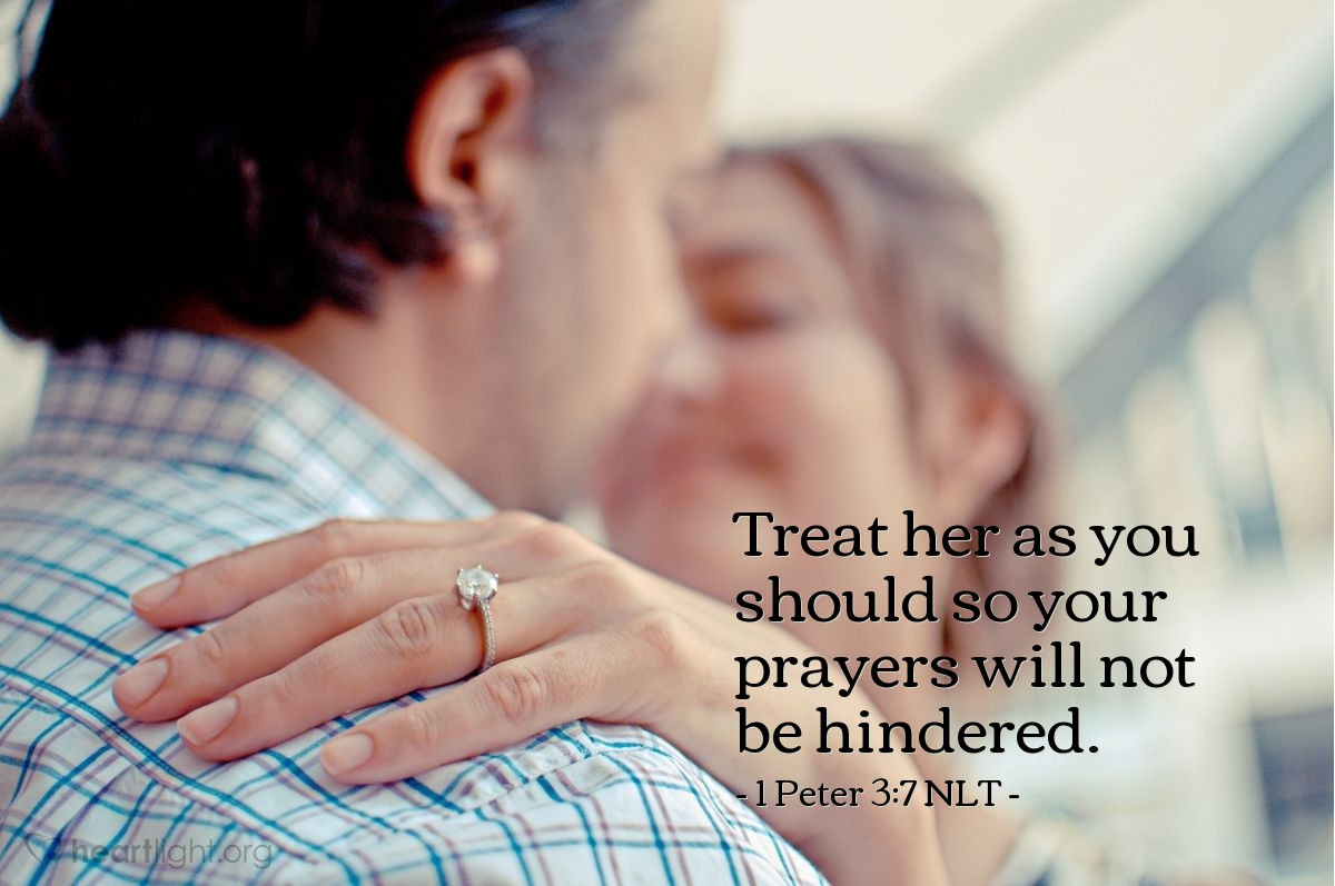 Illustration of 1 Peter 3:7 NLT — In the same way, you husbands must give honor to your wives. Treat your wife with understanding as you live together. She may be weaker than you are, but she is your equal partner in God’s gift of new life. Treat her as you should so your prayers will not be hindered.