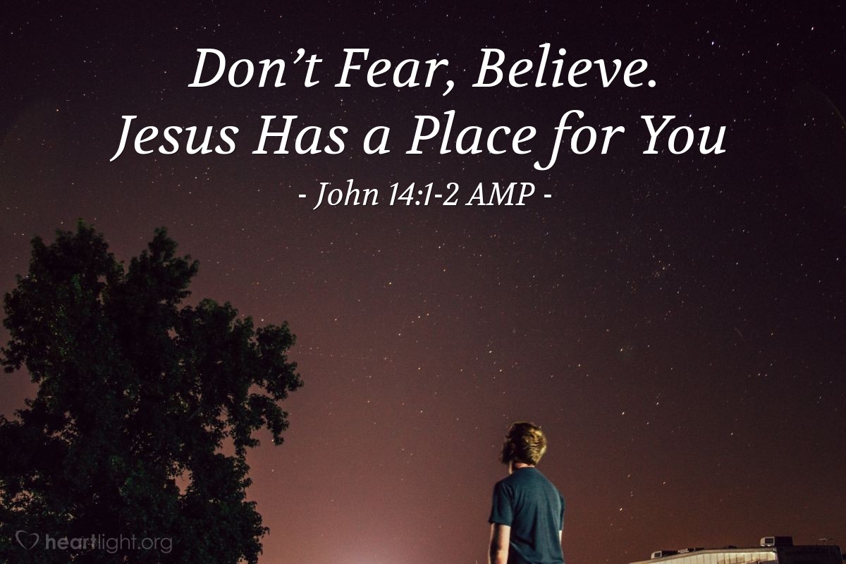 Illustration of John 14:1-2 AMP — Do not let your heart be troubled (afraid, cowardly). Believe [confidently] in God and trust in Him, [have faith, hold on to it, rely on it, keep going and] believe also in Me. In My Father’s house are many dwelling places. If it were not so, I would have told you, because I am going there to prepare a place for you.
