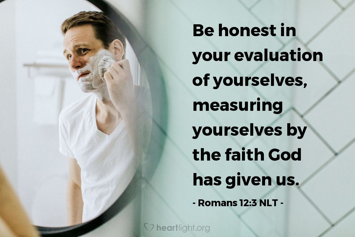 Illustration of Romans 12:3 NLT — Because of the privilege and authority God has given me, I give each of you this warning: Don’t think you are better than you really are. Be honest in your evaluation of yourselves, measuring yourselves by the faith God has given us.