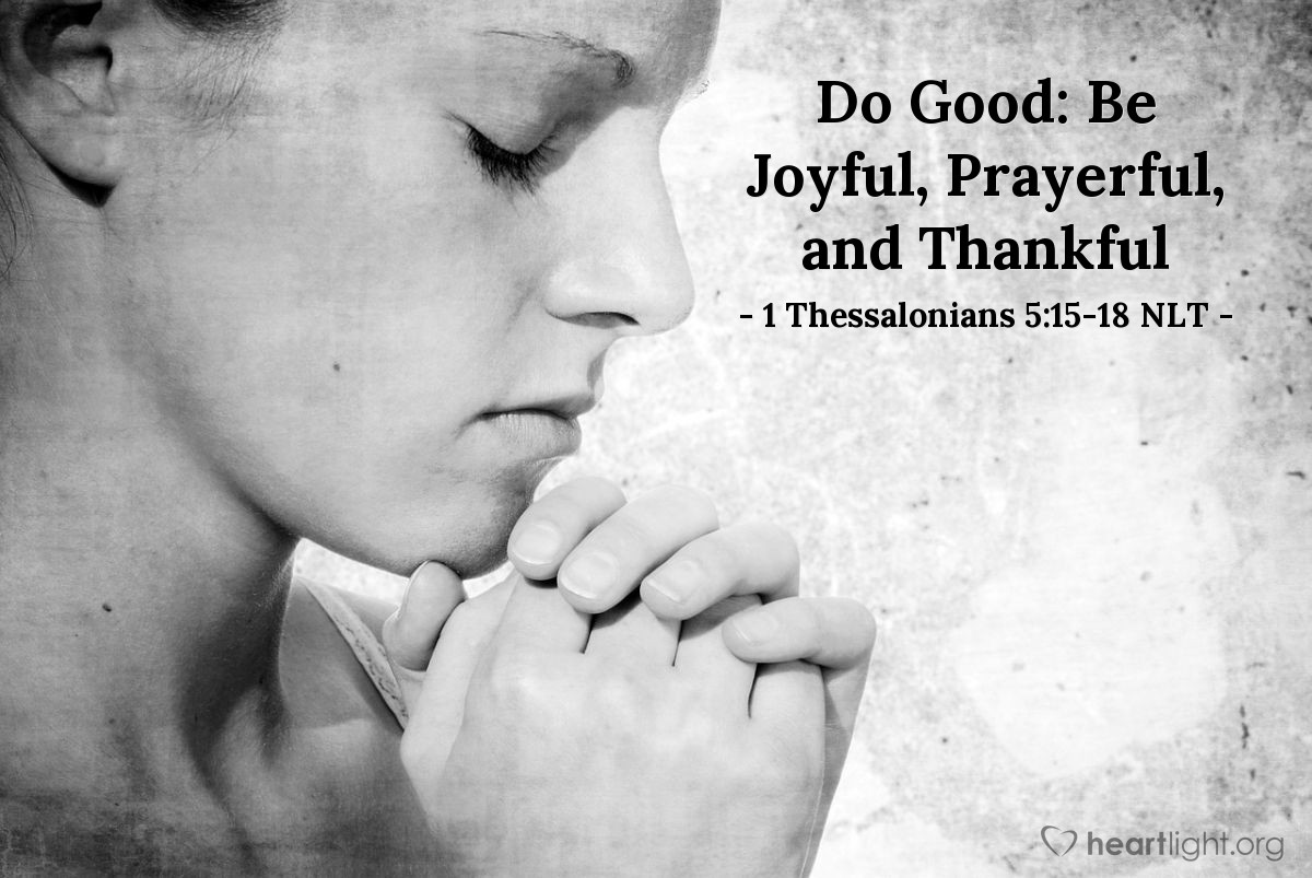 Illustration of 1 Thessalonians 5:15-18 NLT — See that no one pays back evil for evil, but always try to do good to each other and to all people. Always be joyful. Never stop praying. Be thankful in all circumstances, for this is God’s will for you who belong to Christ Jesus.