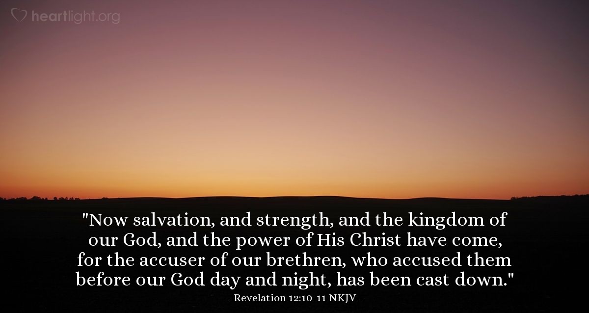 Illustration of Revelation 12:10-11 NKJV — Then I heard a loud voice saying in heaven, "Now salvation, and strength, and the kingdom of our God, and the power of His Christ have come, for the accuser of our brethren, who accused them before our God day and night, has been cast down. And they overcame him by the blood of the Lamb and by the word of their testimony, and they did not love their lives to the death."