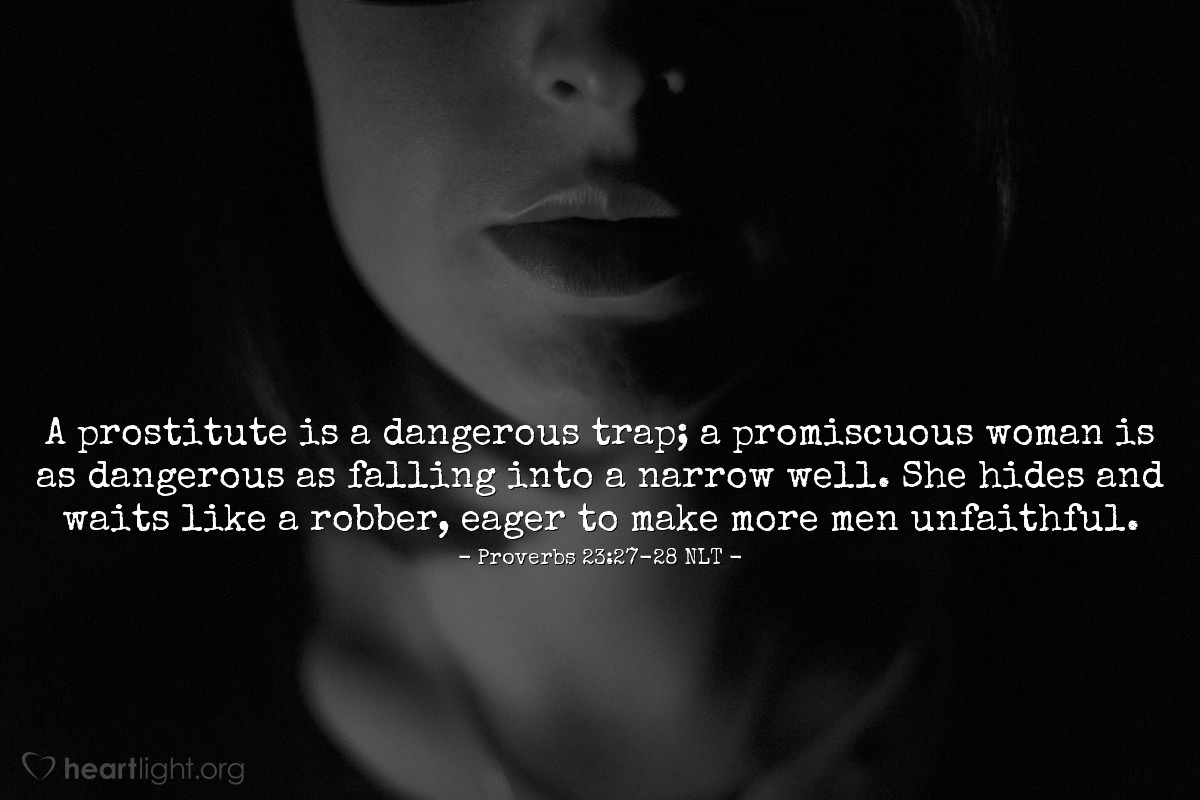 Illustration of Proverbs 23:27-28 NLT — A prostitute is a dangerous trap; a promiscuous woman is as dangerous as falling into a narrow well. She hides and waits like a robber, eager to make more men unfaithful.