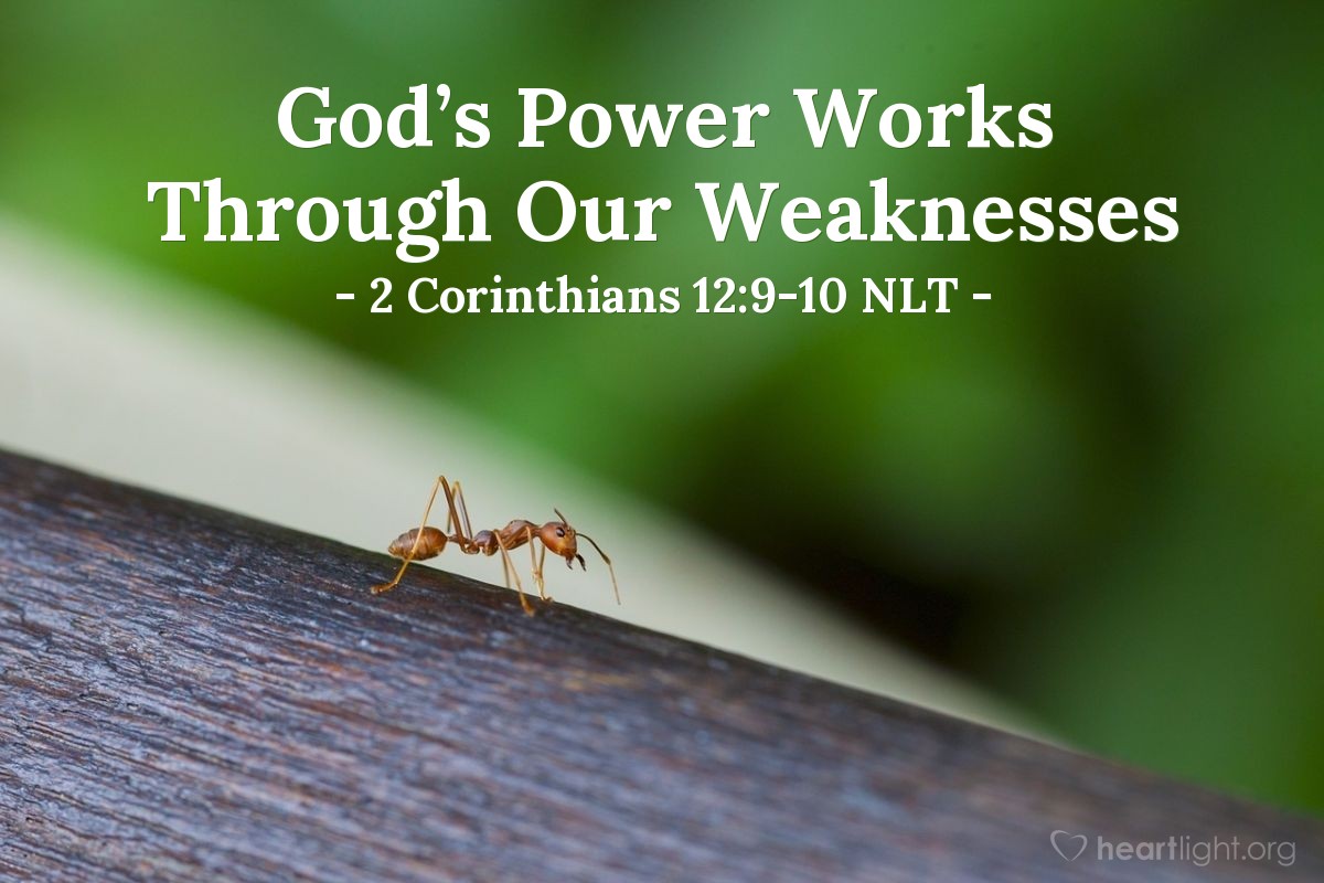 Illustration of 2 Corinthians 12:9-10 NLT — Each time he said, ‘My grace is all you need.  My power works best in weakness.’  So now I am glad to boast about my weaknesses, so that the power of Christ can work through me.   That’s why I take pleasure in my weaknesses, and in the insults, hardships, persecutions, and troubles that I suffer for Christ. For when I am weak, then I am strong.