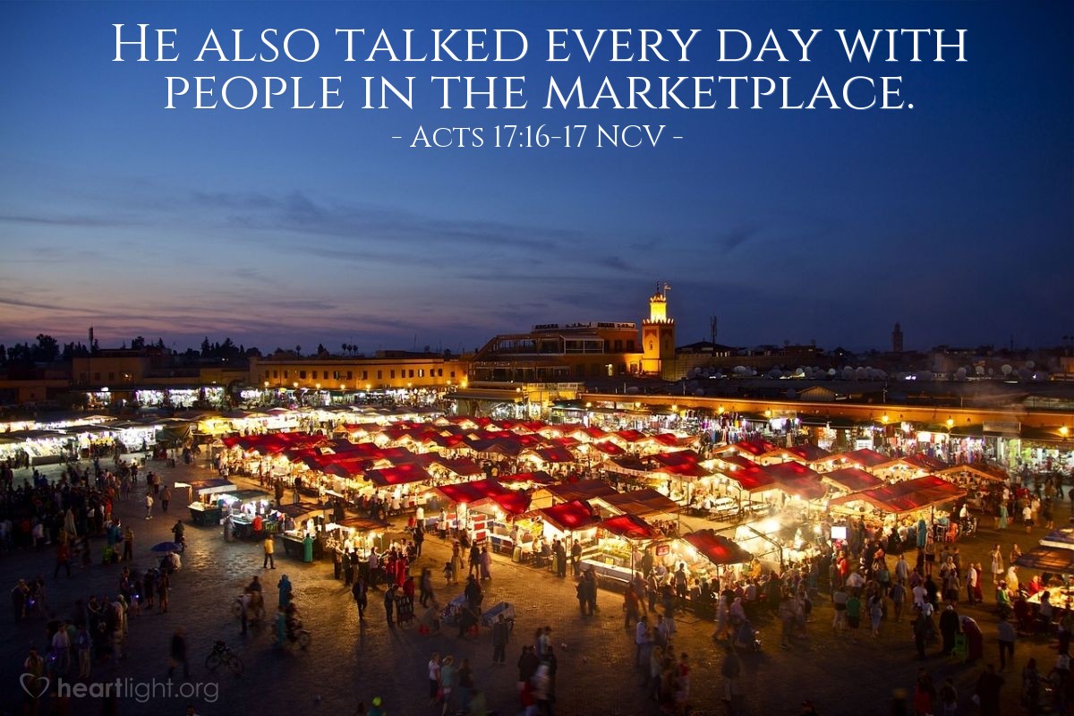 Illustration of Acts 17:16-17 NCV — While  Paul was waiting for Silas and Timothy in Athens, he  was troubled because he saw that the city was full of idols.  In the synagogue, he talked with the Jews and the Greeks who worshiped God.  He also talked every day with people in the marketplace.