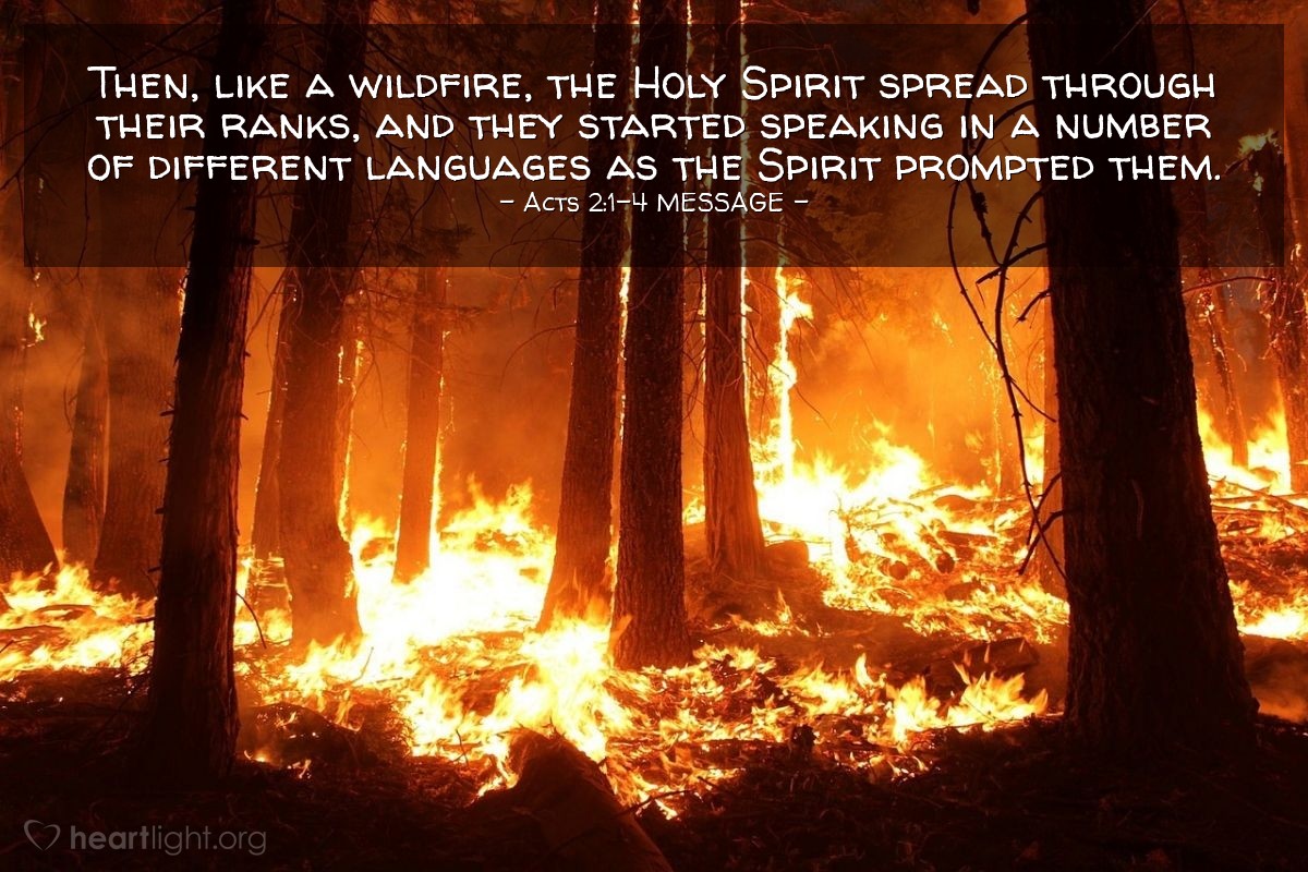 Illustration of Acts 2:1-4 MESSAGE —  Then, like a wildfire, the Holy Spirit spread through their ranks, and they started speaking in a number of different languages as the Spirit prompted them.