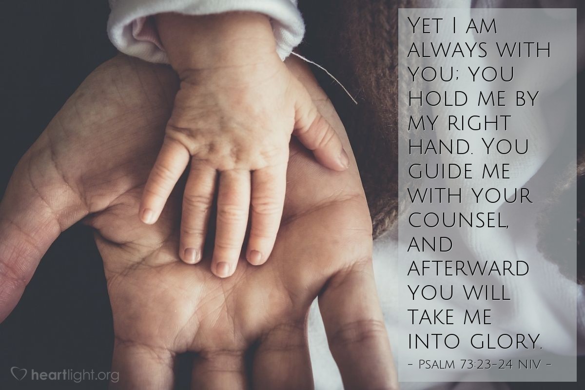 Illustration of Psalm 73:23-24 NIV — Yet I am always with you; you hold me by my right hand. You guide me with your counsel, and afterward you will take me into glory.