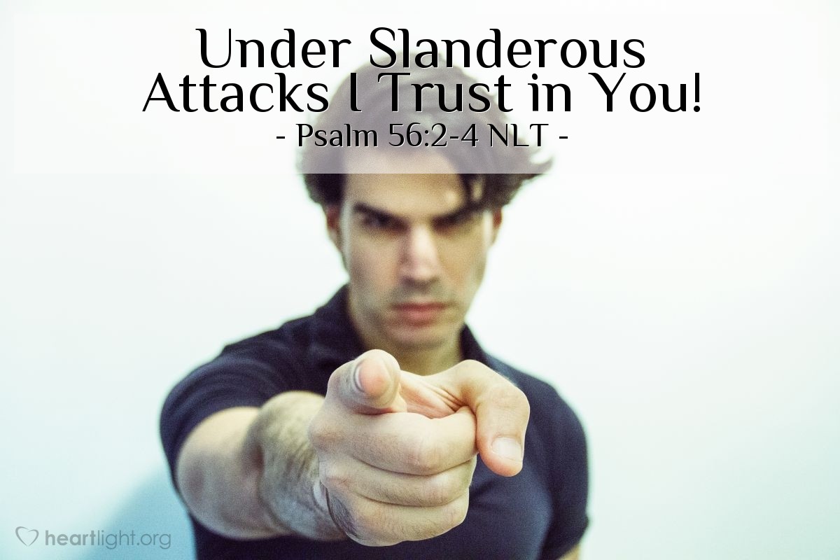 Illustration of Psalm 56:2-4 NLT — I am constantly hounded by those who slander me, and many are boldly attacking me. But when I am afraid, I will put my trust in you. I praise God for what he has promised. I trust in God, so why should I be afraid? What can mere mortals do to me?