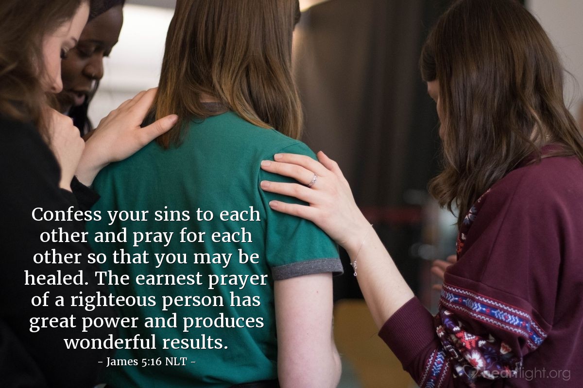Illustration of James 5:16 NLT — Confess your sins to each other and pray for each other so that you may be healed. The earnest prayer of a righteous person has great power and produces wonderful results.
