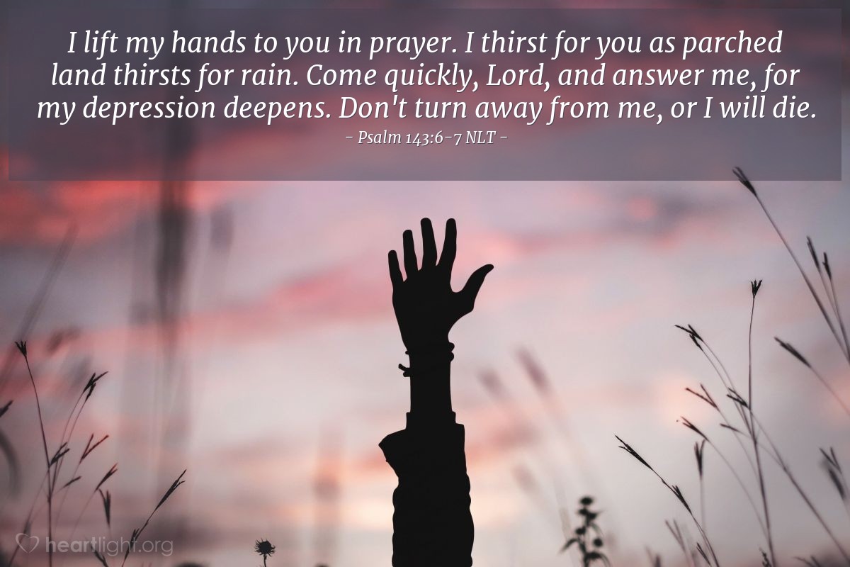 Illustration of Psalm 143:6-7 NLT —  I lift my hands to you in prayer.  I thirst for you as parched land thirsts for rain.   Come quickly, Lord, and answer me, for my depression deepens.  Don't turn away from me, or I  will die.