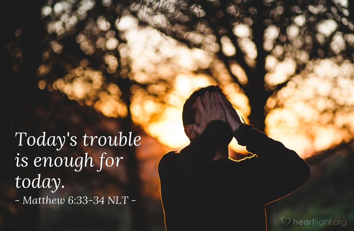 Illustration of Matthew 6:33-34 NLT —  Seek the Kingdom of God above all else, and live righteously,  and he will give you everything you need. So  don't worry about tomorrow, for tomorrow will bring its own worries. Today's trouble is enough for today.