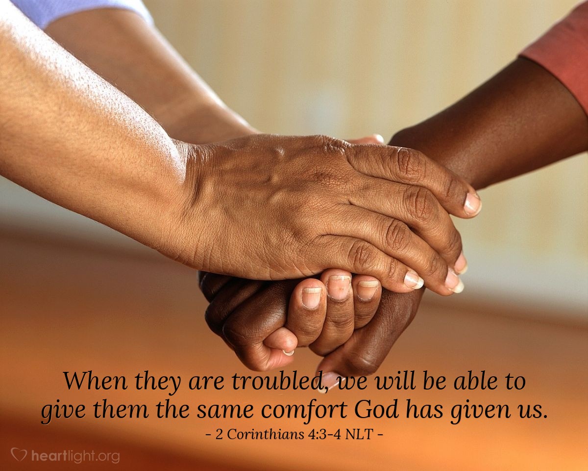Illustration of 2 Corinthians 4:3-4 NLT — All praise to God, the Father of our Lord Jesus Christ.  God  is our merciful Father and the source of all comfort.  He  comforts us in all our troubles so that we can comfort others. When they are troubled,  we will be able to give them the same comfort God has given us.