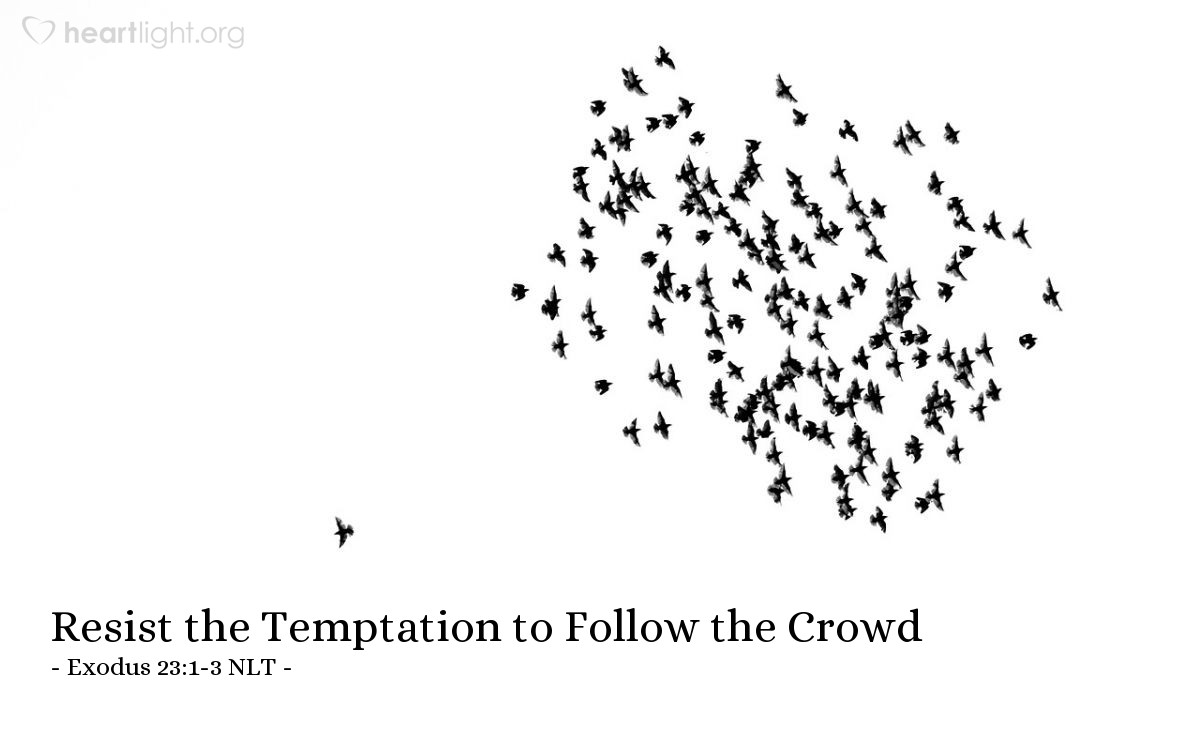 Illustration of Exodus 23:1-3 NLT — You must not pass along false rumors.  You must not cooperate with evil people by lying on the witness stand. You must not follow the crowd in doing wrong. When you are called to testify in a dispute, do not be swayed by the crowd to twist justice.  And do not slant your testimony in favor of a person just because that person is poor.