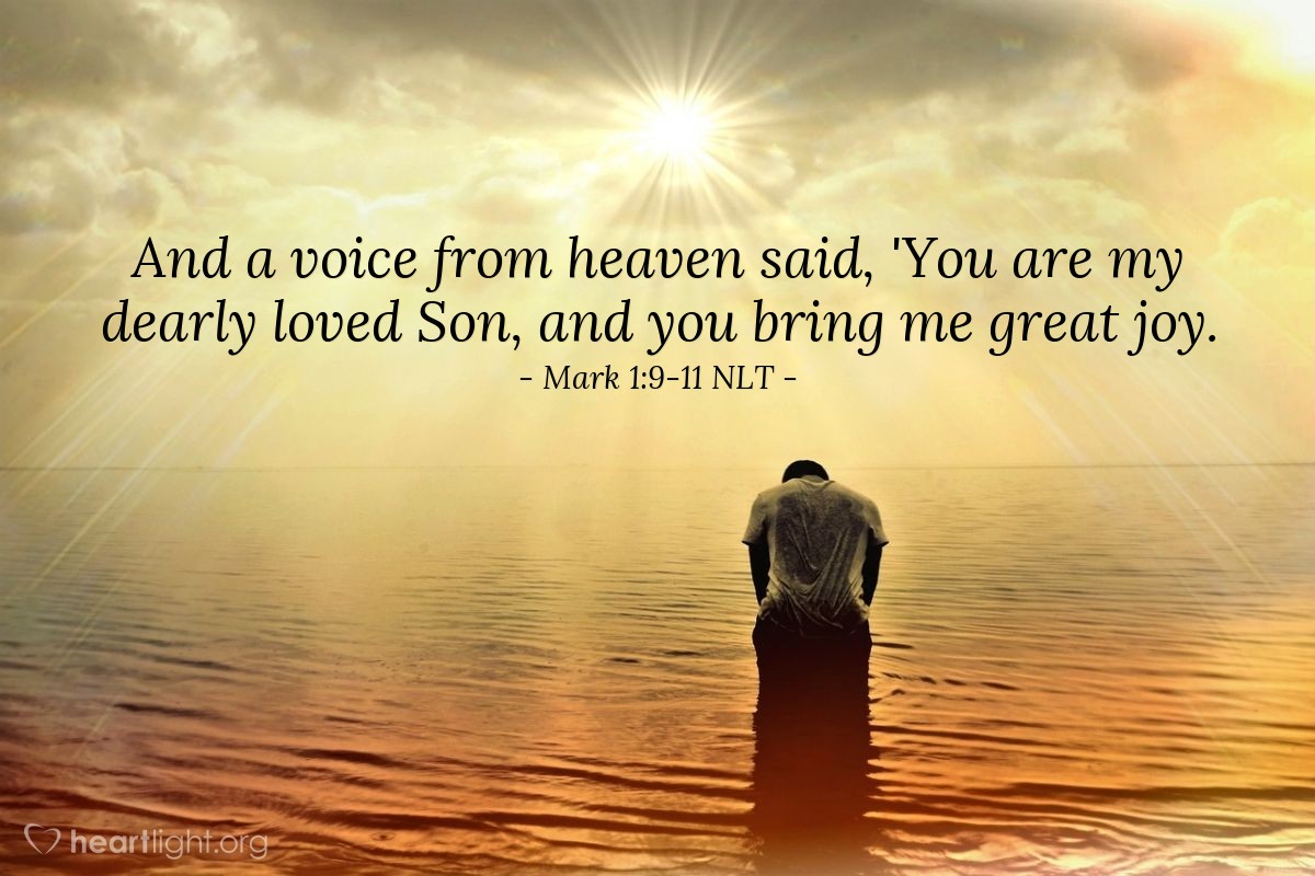 Illustration of Mark 1:9-11 NLT â One day Jesus came from Nazareth in Galilee, and John baptized him in the Jordan River.  As Jesus came up out of the water, he saw the heavens splitting apart and the Holy Spirit descending on him like a dove.  And a voice from heaven said, 'You are my dearly loved Son, and you bring me great joy.'