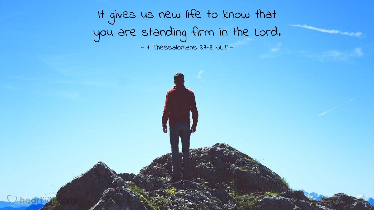 Illustration of 1 Thessalonians 3:7-8 NLT â So we have been greatly encouraged in the midst of our troubles and suffering, dear brothers and sisters, because you have remained strong in your faith.  It gives us new life to know that you are standing firm in the Lord.