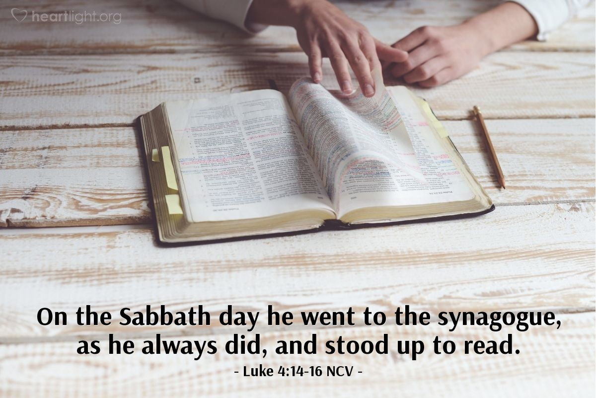 Illustration of Luke 4:14-16 NCV — Jesus returned to Galilee in the power of the Holy Spirit, and stories about him spread all through the area.  He began to teach in their synagogues, and everyone praised him.  Jesus traveled to Nazareth, where he had grown up. On the Sabbath day he went to the synagogue, as he always did, and stood up to read.