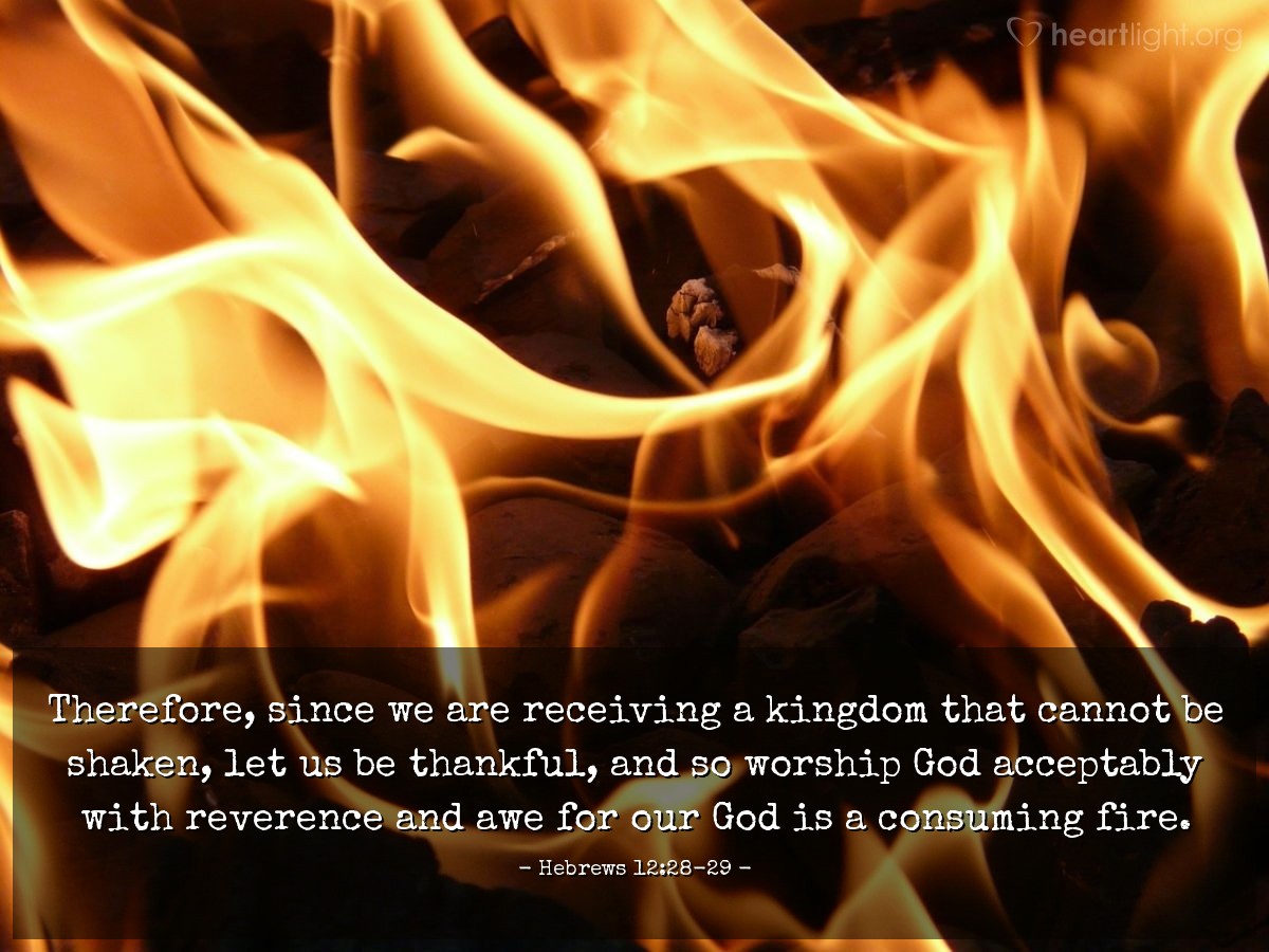 Hebrews 12:28-29 | Therefore, since we are receiving a kingdom that cannot be shaken, let us be thankful, and so worship God acceptably with reverence and awe for our God is a consuming fire.