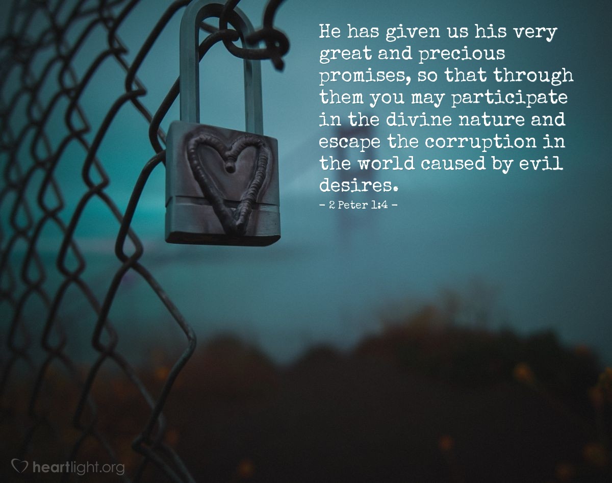 2 Peter 1:4 | He has given us his very great and precious promises, so that through them you may participate in the divine nature and escape the corruption in the world caused by evil desires.