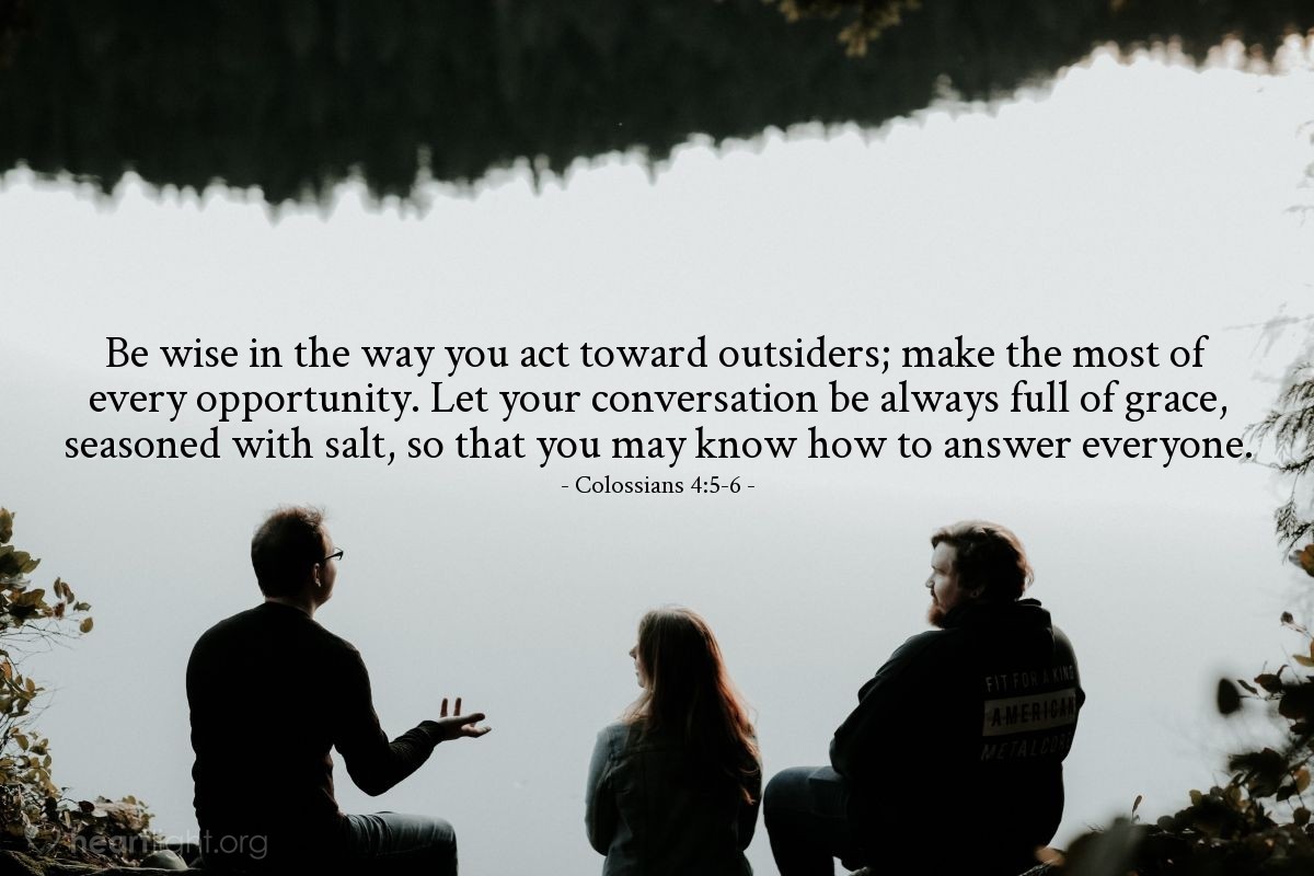 Colossians 4:5-6 | Be wise in the way you act toward outsiders; make the most of every opportunity. Let your conversation be always full of grace, seasoned with salt, so that you may know how to answer everyone.